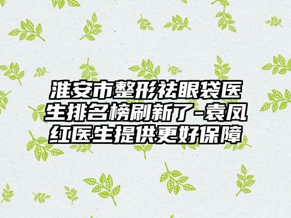 淮安市整形祛眼袋医生排名榜刷新了-袁凤红医生提供更好保护