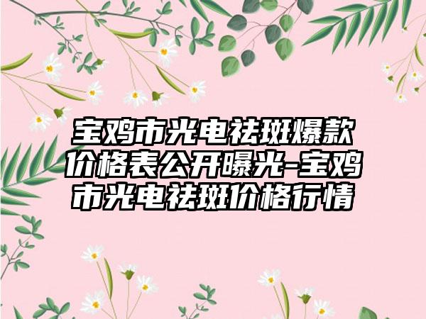 宝鸡市光电祛斑爆款价格表公开曝光-宝鸡市光电祛斑价格行情