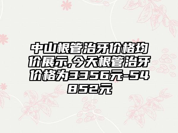 中山根管治牙价格均价展示,今天根管治牙价格为3356元-54852元