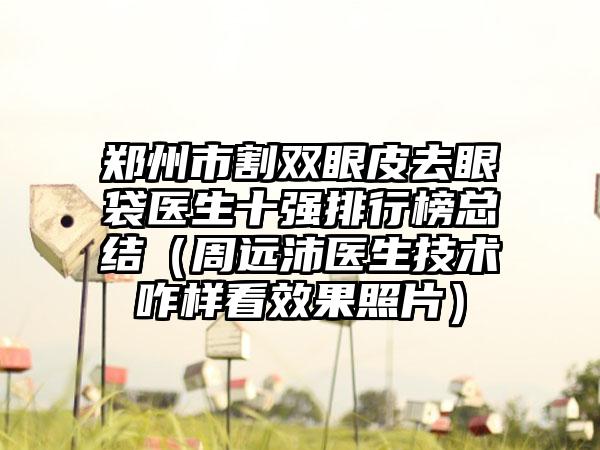 郑州市割双眼皮去眼袋医生十强排行榜总结（周远沛医生技术咋样看成果照片）