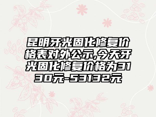 昆明牙光固化修复价格表对外公示,今天牙光固化修复价格为3130元-53132元