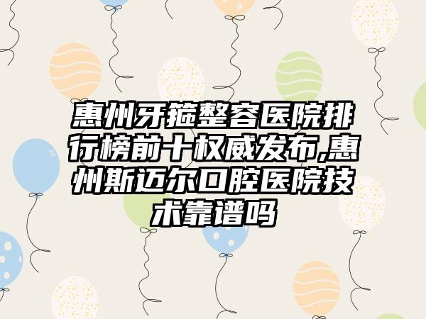 惠州牙箍整容医院排行榜前十权威发布,惠州斯迈尔口腔医院技术靠谱吗