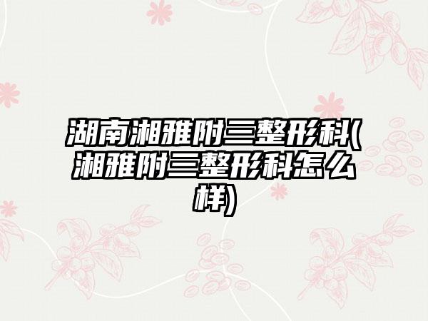 湖南湘雅附三整形科(湘雅附三整形科怎么样)