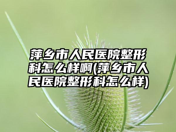 萍乡市人民医院整形科怎么样啊(萍乡市人民医院整形科怎么样)