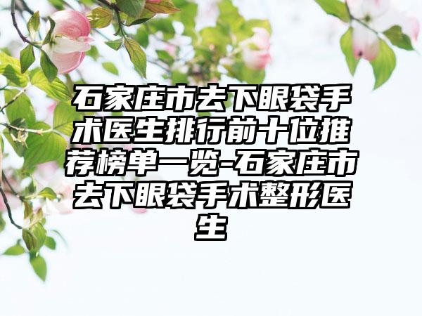 石家庄市去下眼袋手术医生排行前十位推荐榜单一览-石家庄市去下眼袋手术整形医生