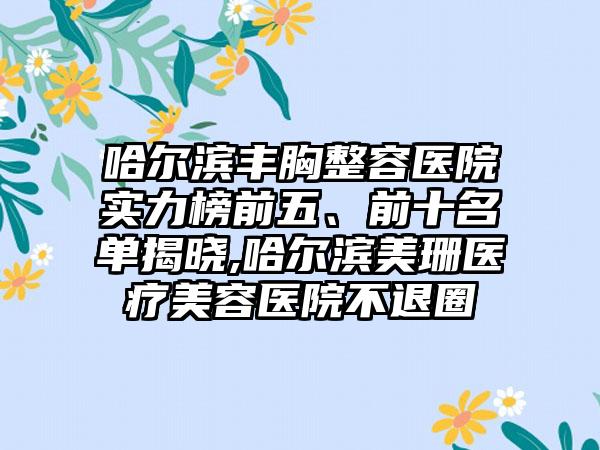 哈尔滨丰胸整容医院实力榜前五、前十名单揭晓,哈尔滨美珊医疗美容医院不退圈