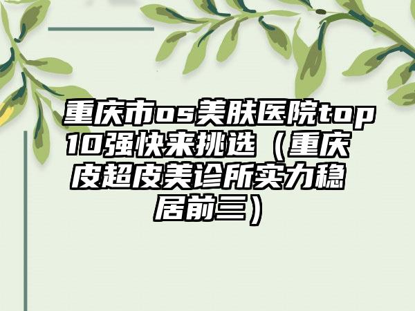 重庆市os美肤医院top10强快来挑选（重庆皮超皮美诊所实力稳居前三）