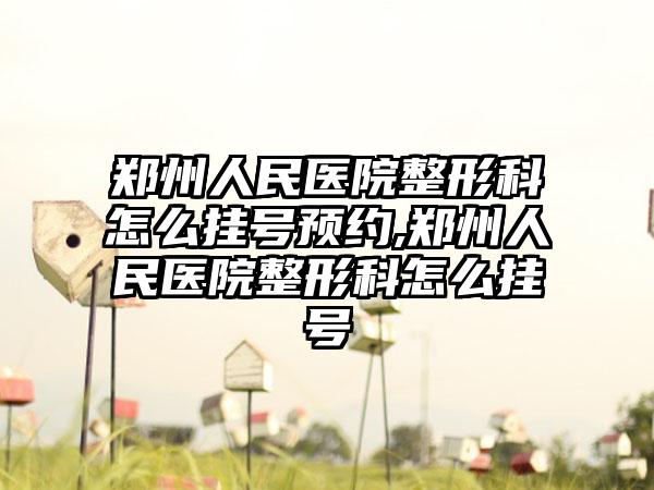 郑州人民医院整形科怎么挂号预约,郑州人民医院整形科怎么挂号