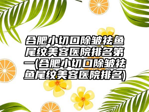 合肥小切口除皱祛鱼尾纹美容医院排名第一(合肥小切口除皱祛鱼尾纹美容医院排名)