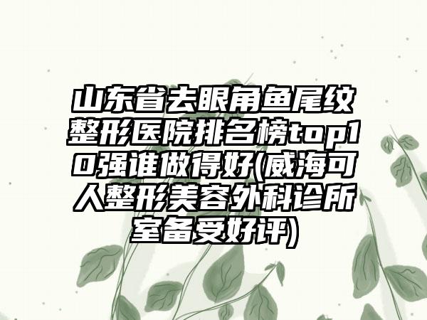 山东省去眼角鱼尾纹整形医院排名榜top10强谁做得好(威海可人整形美容外科诊所室备受好评)