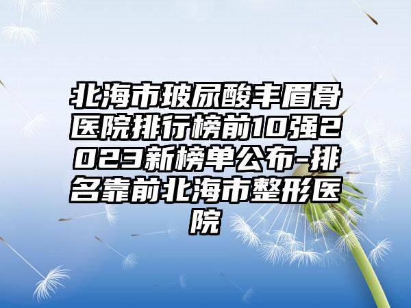 北海市玻尿酸丰眉骨医院排行榜前10强2023新榜单公布-排名靠前北海市整形医院