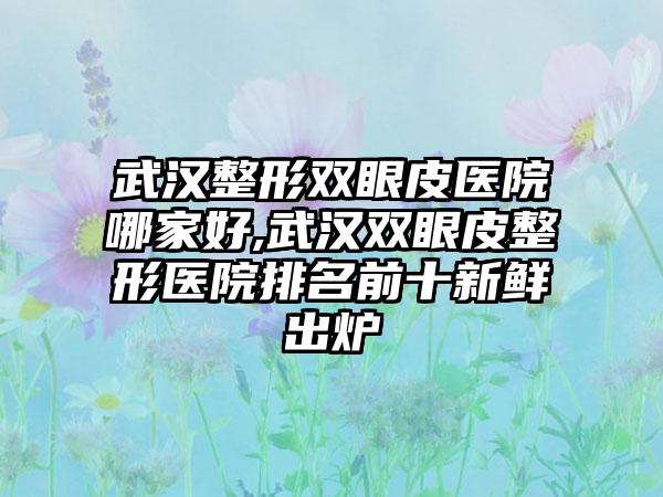 武汉整形双眼皮医院哪家好,武汉双眼皮整形医院排名前十新鲜出炉