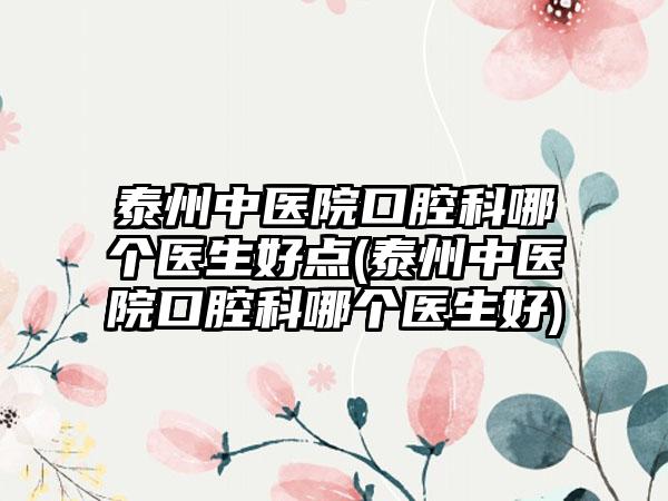 泰州中医院口腔科哪个医生好点(泰州中医院口腔科哪个医生好)