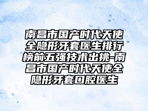 南昌市国产时代天使全隐形牙套医生排行榜前五强技术出挑-南昌市国产时代天使全隐形牙套口腔医生