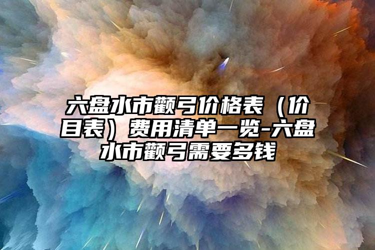 六盘水市颧弓价格表（价目表）费用清单一览-六盘水市颧弓需要多钱