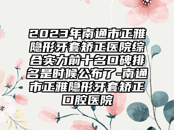 2023年南通市正雅隐形牙套矫正医院综合实力前十名口碑排名是时候公布了-南通市正雅隐形牙套矫正口腔医院