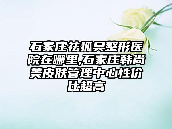 石家庄祛狐臭整形医院在哪里,石家庄韩尚美皮肤管理中心性价比超高