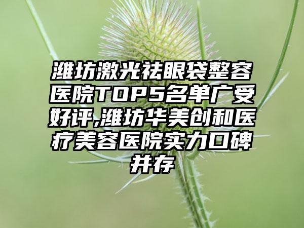 潍坊激光祛眼袋整容医院TOP5名单广受好评,潍坊华美创和医疗美容医院实力口碑并存