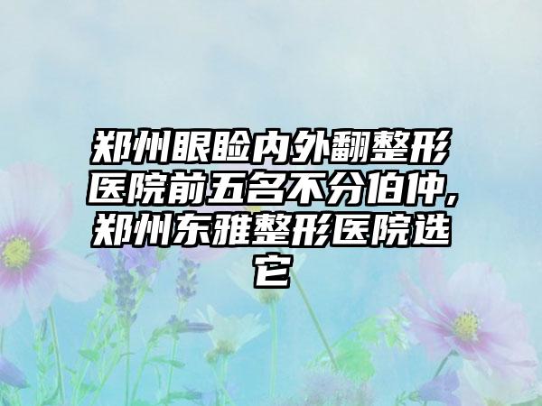 郑州眼睑内外翻整形医院前五名不分伯仲,郑州东雅整形医院选它