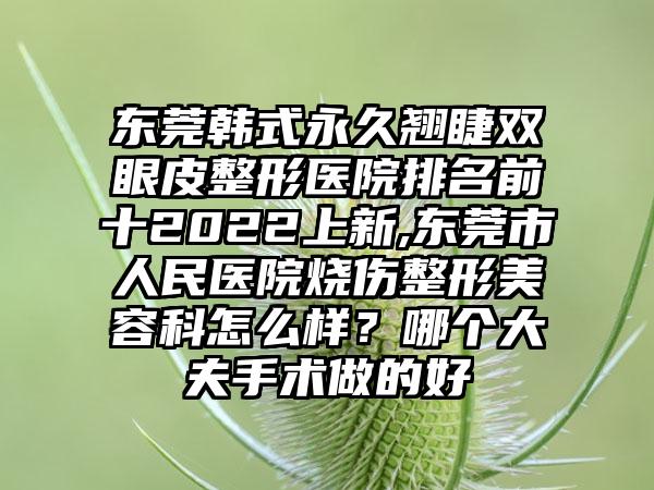 东莞韩式恒久翘睫双眼皮整形医院排名前十2022上新,东莞市人民医院烧伤整形美容科怎么样？哪个大夫手术做的好