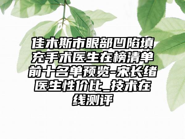 佳木斯市眼部凹陷填充手术医生在榜清单前十名单预览-宋长绪医生性价比_技术在线测评