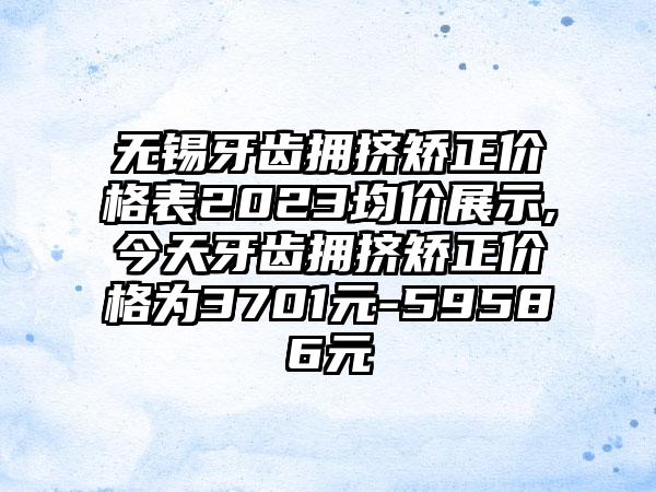 无锡牙齿拥挤矫正价格表2023均价展示,今天牙齿拥挤矫正价格为3701元-59586元