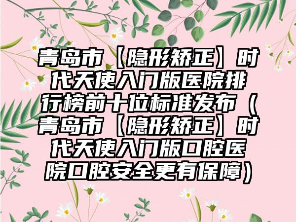 青岛市【隐形矫正】时代天使入门版医院排行榜前十位标准发布（青岛市【隐形矫正】时代天使入门版口腔医院口腔安好更有保护）