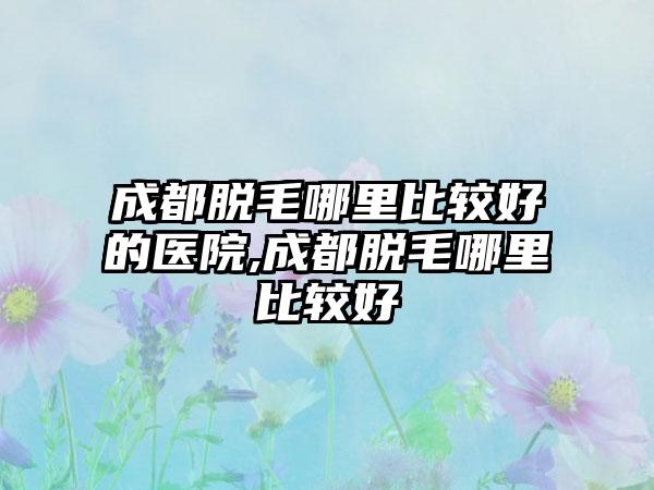 成都脱毛哪里比较好的医院,成都脱毛哪里比较好