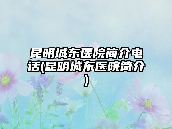 昆明城东医院简介电话(昆明城东医院简介)