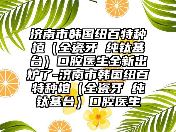 济南市韩国纽百特种植（全瓷牙 纯钛基台）口腔医生全新出炉了-济南市韩国纽百特种植（全瓷牙 纯钛基台）口腔医生