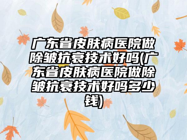 广东省皮肤病医院做除皱抗衰技术好吗(广东省皮肤病医院做除皱抗衰技术好吗多少钱)