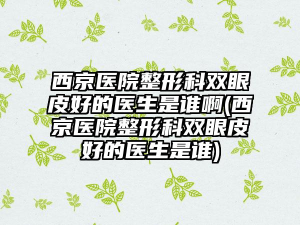 西京医院整形科双眼皮好的医生是谁啊(西京医院整形科双眼皮好的医生是谁)