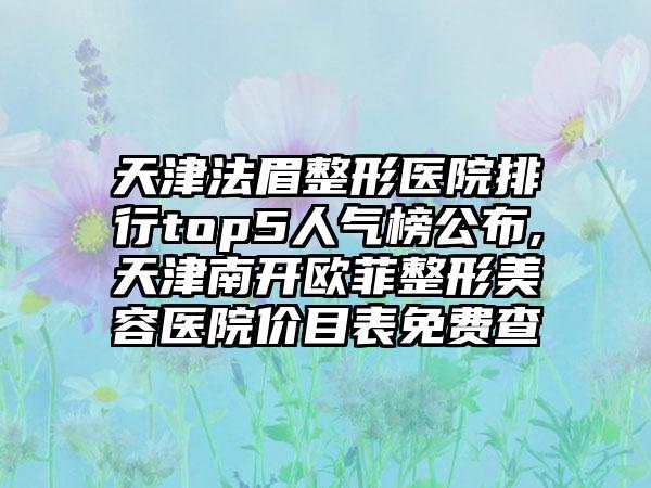 天津法眉整形医院排行top5人气榜公布,天津南开欧菲整形美容医院价目表免费查