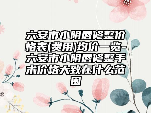 六安市小阴唇修整价格表(费用)均价一览-六安市小阴唇修整手术价格大致在什么范围