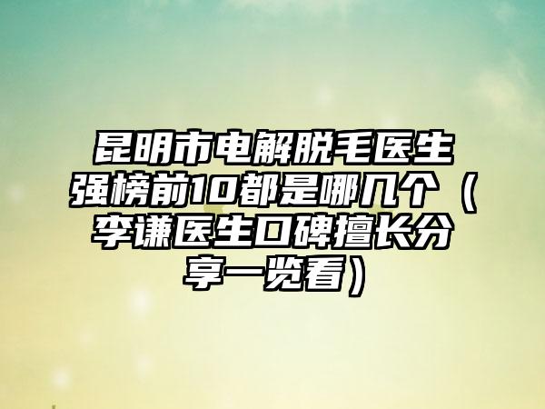 昆明市电解脱毛医生强榜前10都是哪几个（李谦医生口碑擅长分享一览看）