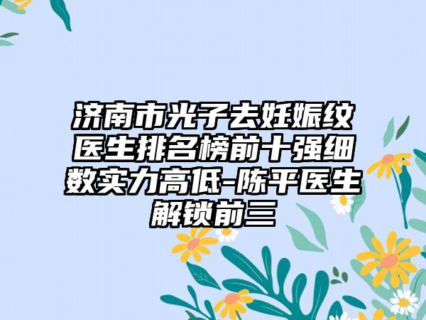 济南市光子去妊娠纹医生排名榜前十强细数实力高低-陈平医生解锁前三