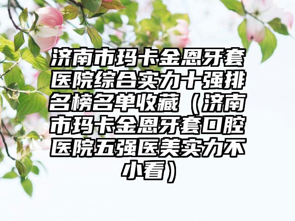 济南市玛卡金恩牙套医院综合实力十强排名榜名单收藏（济南市玛卡金恩牙套口腔医院五强医美实力不小看）