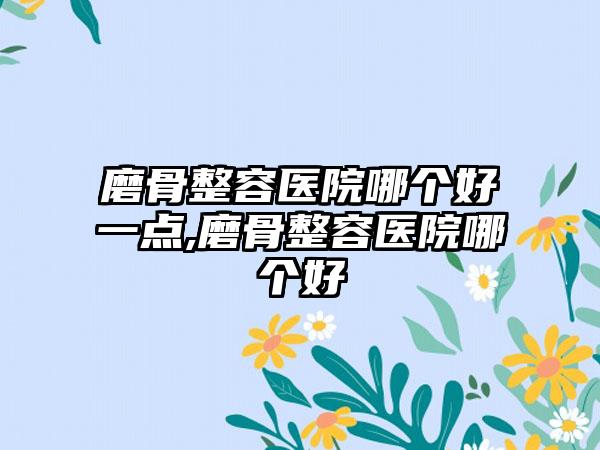 磨骨整容医院哪个好一点,磨骨整容医院哪个好