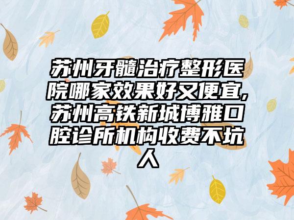 苏州牙髓治疗整形医院哪家成果好又便宜,苏州高铁新城博雅口腔诊所机构收费不坑人