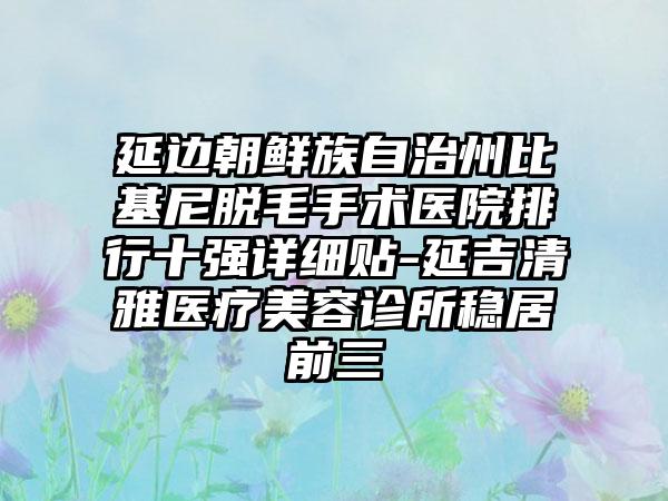 延边朝鲜族自治州比基尼脱毛手术医院排行十强详细贴-延吉清雅医疗美容诊所稳居前三