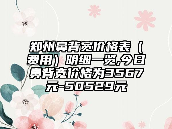 郑州鼻背宽价格表（费用）明细一览,今日鼻背宽价格为3567元-50529元