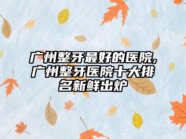 广州整牙较好的医院,广州整牙医院十大排名新鲜出炉