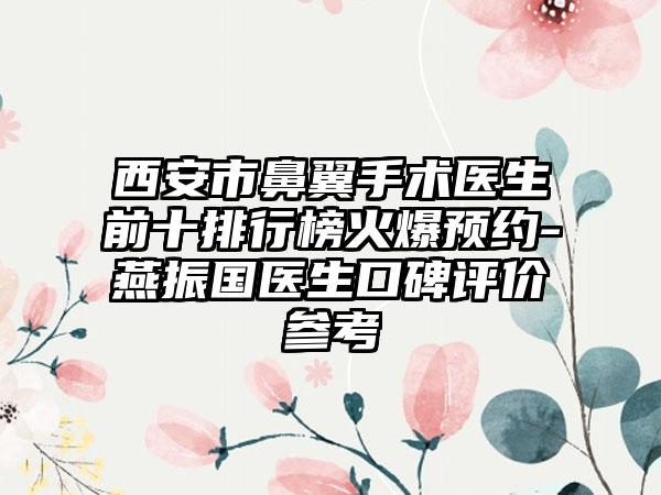 西安市鼻翼手术医生前十排行榜火爆预约-燕振国医生口碑评价参考