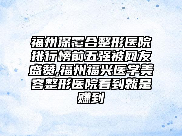 福州深覆合整形医院排行榜前五强被网友盛赞,福州福兴医学美容整形医院看到就是赚到