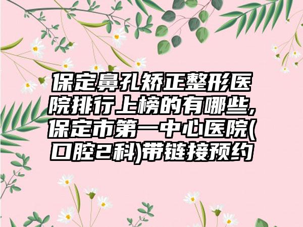 保定鼻孔矫正整形医院排行上榜的有哪些,保定市第一中心医院(口腔2科)带链接预约