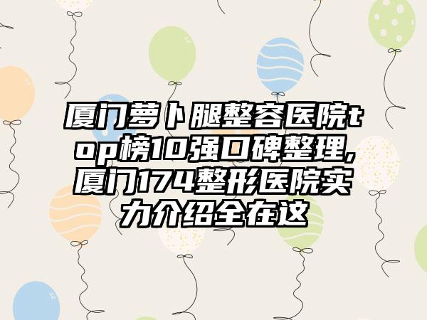 厦门萝卜腿整容医院top榜10强口碑整理,厦门174整形医院实力介绍全在这