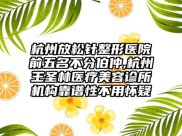 杭州放松针整形医院前五名不分伯仲,杭州王圣林医疗美容诊所机构靠谱性不用怀疑