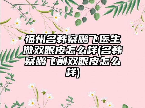 福州名韩察鹏飞医生做双眼皮怎么样(名韩察鹏飞割双眼皮怎么样)