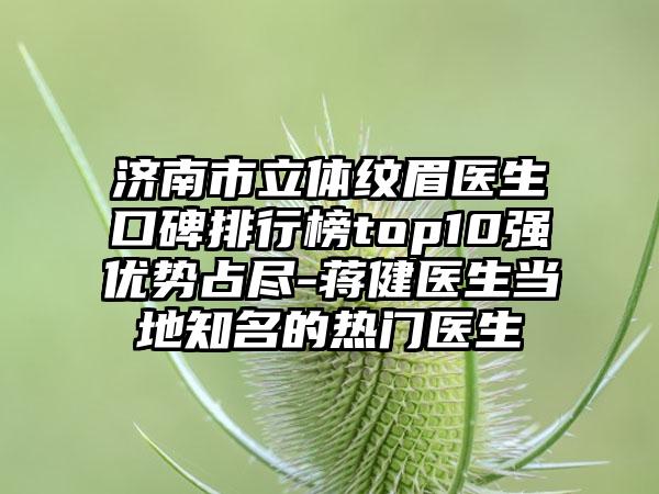 济南市立体纹眉医生口碑排行榜top10强优势占尽-蒋健医生当地有名的热门医生