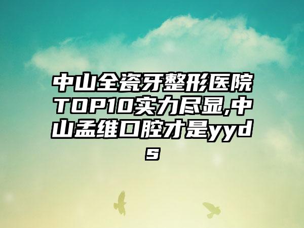 中山全瓷牙整形医院TOP10实力尽显,中山孟维口腔才是yyds